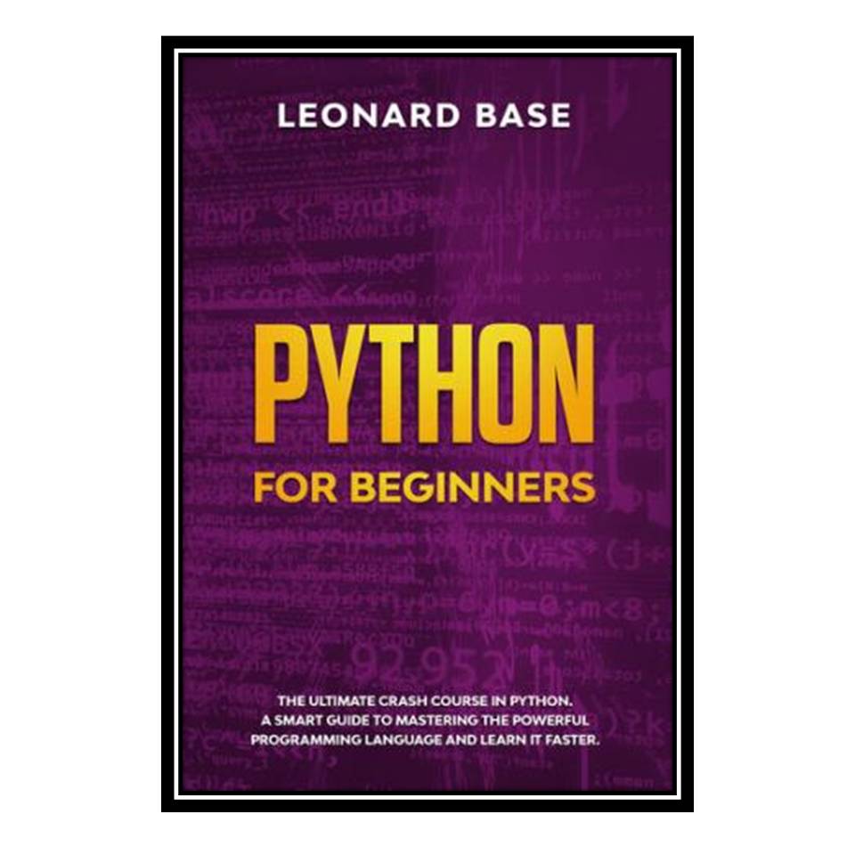 کتاب Python For Beginners: The Ultimate Crash Course In Python. A Smart Guide To Mastering The Powerful Programming Language And Learn It Faster اثر Leonard Base انتشارات مؤلفین طلایی
