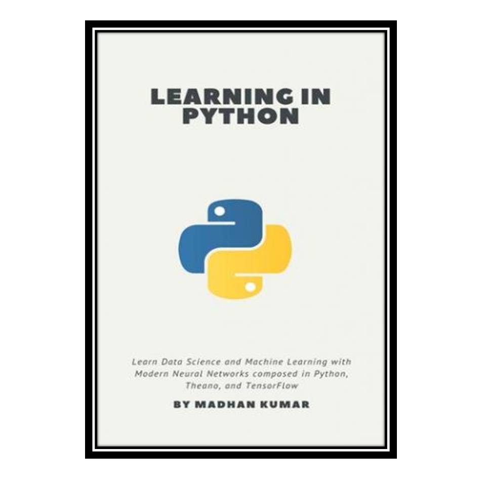 کتاب Learning in Python: Learn Data Science and Machine Learning with Modern Neural Networks composed in Python, Theano, and TensorFlow اثر MADHAN KUMAR انتشارات مؤلفین طلایی
